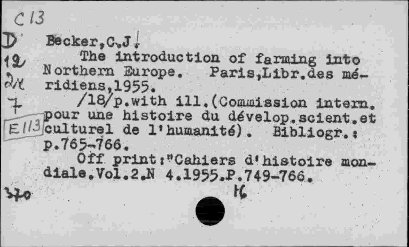 ﻿с із
Be скег, C> J-і
jq. The introduction of farming into ♦. Northern Europe.	Paris,Libr.des mé*>
fvï ridiens,1955.
*x' /18/p.with ill. (Commission intern.
pour une histoire du dévelop.scient.et Є ipjculturel de l’humanité). Bibliogr. t
p.765-766.
Off printj“Cahiers d’histoire mondiale. Vol.2ДІ 4.1955.P.749-766.